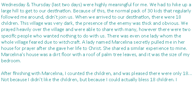 Text Box: Wednesday & Thursday (last two days) were highly meaningful for me. We had to hike up a large hill to get to our destination. Because of this, the normal pack of 30 kids that regularly followed me around, didn't join us. When we arrived to our destination, there were 18 children. This village was very dark, the presence of the enemy was thick and obvious. We prayed heavily over the village and were able to share with many, however there were two specific people who wanted nothing to do with us. There was even one lady whom the whole village feared due to witchcraft. A lady named Marcelina secretly pulled me in her house for prayer after she gave her life to Christ. She shared a similar experience to mine. Marcelina's house was a dirt floor with a roof of palm tree leaves, and it was the size of my bedroom. After finishing with Marcelina, I counted the children, and was pleased there were only 18... Not because I didn't like the children, but because I could actually bless 18 children. I 