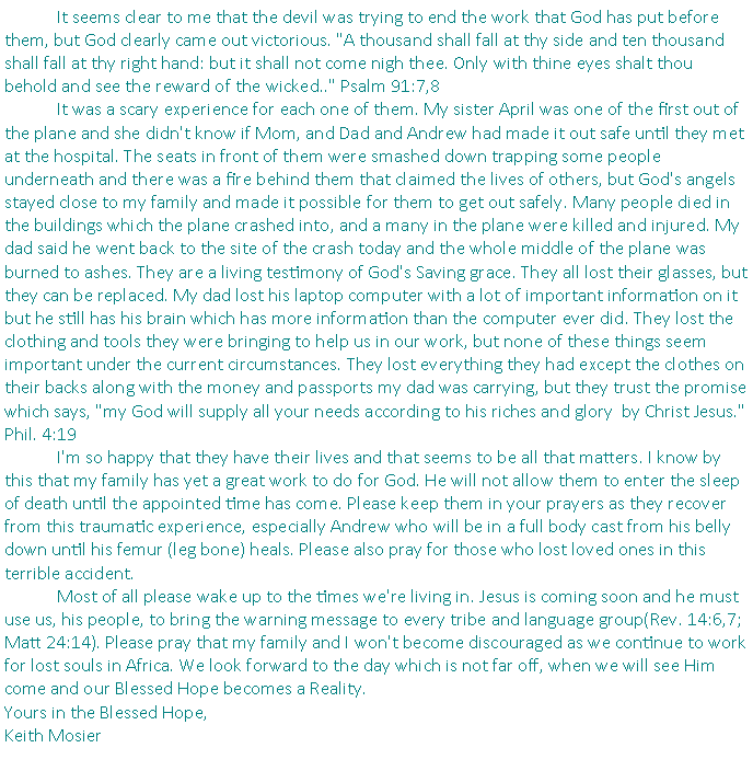 Text Box: 	It seems clear to me that the devil was trying to end the work that God has put before them, but God clearly came out victorious. "A thousand shall fall at thy side and ten thousand shall fall at thy right hand: but it shall not come nigh thee. Only with thine eyes shalt thou behold and see the reward of the wicked.." Psalm 91:7,8	It was a scary experience for each one of them. My sister April was one of the first out of the plane and she didn't know if Mom, and Dad and Andrew had made it out safe until they met at the hospital. The seats in front of them were smashed down trapping some people underneath and there was a fire behind them that claimed the lives of others, but God's angels stayed close to my family and made it possible for them to get out safely. Many people died in the buildings which the plane crashed into, and a many in the plane were killed and injured. My dad said he went back to the site of the crash today and the whole middle of the plane was burned to ashes. They are a living testimony of God's Saving grace. They all lost their glasses, but they can be replaced. My dad lost his laptop computer with a lot of important information on it but he still has his brain which has more information than the computer ever did. They lost the clothing and tools they were bringing to help us in our work, but none of these things seem important under the current circumstances. They lost everything they had except the clothes on their backs along with the money and passports my dad was carrying, but they trust the promise which says, "my God will supply all your needs according to his riches and glory&nbsp;&nbsp;by Christ Jesus." Phil. 4:19&nbsp;	I'm so happy that they have their lives and that seems to be all that matters. I know by this that my family has yet a great work to do for God. He will not allow them to enter the sleep of death until the appointed time has come. Please keep them in your prayers as they recover from this traumatic experience, especially Andrew who will be in a full body cast from his belly down until his femur (leg bone) heals. Please also pray for those who lost loved ones in this terrible accident.	Most of all please wake up to the times we're living in. Jesus is coming soon and he must use us, his people, to bring the warning message to every tribe and language group(Rev. 14:6,7; Matt 24:14). Please pray that my family and I won't become discouraged as we continue to work for lost souls in Africa. We look forward to the day which is not far off, when we will see Him come and our Blessed Hope becomes a Reality.Yours in the Blessed Hope,Keith Mosier