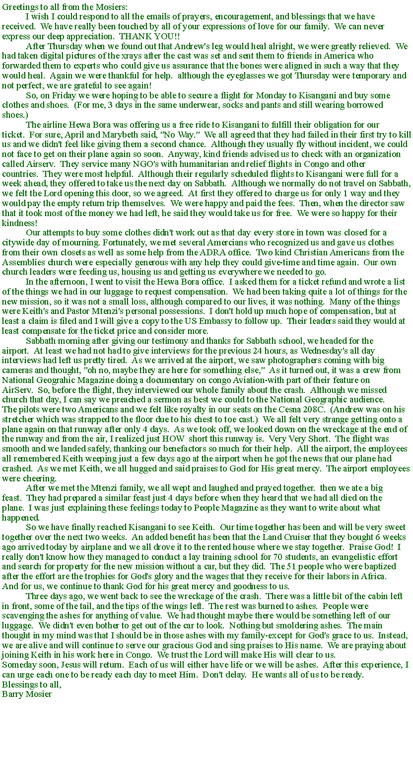 Text Box: Greetings to all from the Mosiers:	I wish I could respond to all the emails of prayers, encouragement, and blessings that we have received. &nbsp;We have really been touched by all of your expressions of love for our family. &nbsp;We can never express our deep appreciation. &nbsp;THANK YOU!!	After Thursday when we found out that Andrew's leg would heal alright, we were greatly relieved. &nbsp;We had taken digital pictures of the xrays after the cast was set and sent them to friends in America who forwarded them to experts who could give us assurance that the bones were aligned in such a way that they would heal. &nbsp;Again we were thankful for help. &nbsp;although the eyeglasses we got Thursday were temporary and not perfect, we are grateful to see again!	So, on Friday we were hoping to be able to secure a flight for Monday to Kisangani and buy some clothes and shoes. &nbsp;(For me, 3 days in the same underwear, socks and pants and still wearing borrowed shoes.)&nbsp;	The airline Hewa Bora was offering us a free ride to Kisangani to fulfill their obligation for our ticket. &nbsp;For sure, April and Marybeth said, "No Way." &nbsp;We all agreed that they had failed in their first try to kill us and we didn't feel like giving them a second chance. &nbsp;Although they usually fly without incident, we could not face to get on their plane again so soon. &nbsp;Anyway, kind friends advised us to check with an organization called Airserv. &nbsp;They service many NGO's with humanitarian and relief flights in Congo and other countries. &nbsp;They were most helpful. &nbsp;Although their regularly scheduled flights to Kisangani were full for a week ahead, they offered to take us the next day on Sabbath. &nbsp;Although we normally do not travel on Sabbath, we felt the Lord opening this door, so we agreed. &nbsp;At first they offered to charge us for only 1 way and they would pay the empty return trip themselves. &nbsp;We were happy and paid the fees. &nbsp;Then, when the director saw that it took most of the money we had left, he said they would take us for free. &nbsp;We were so happy for their kindness!	Our attempts to buy some clothes didn't work out as that day every store in town was closed for a citywide day of mourning. Fortunately, we met several Amercians who recognized us and gave us clothes from their own closets as well as some help from the ADRA office. &nbsp;Two kind Christian Americans from the Assemblies church were especially generous with any help they could give-time and time again. &nbsp;Our own church leaders were feeding us, housing us and getting us everywhere we needed to go.	In the afternoon, I went to visit the Hewa Bora office. &nbsp;I asked them for a ticket refund and wrote a list of the things we had in our luggage to request compensation. &nbsp;We had been taking quite a lot of things for the new mission, so it was not a small loss, although compared to our lives, it was nothing. &nbsp;Many of the things were Keith's and Pastor Mtenzi's personal possessions. &nbsp;I don't hold up much hope of compensation, but at least a claim is filed and I will give a copy to the US Embassy to follow up. &nbsp;Their leaders said they would at least compensate for the ticket price and consider more.	Sabbath morning after giving our testimony and thanks for Sabbath school, we headed for the airport. &nbsp;At least we had not had to give interviews for the previous 24 hours, as Wednesday's all day interviews had left us pretty tired. &nbsp;As we arrived at the airport, we saw photographers coming with big cameras and thought, "oh no, maybe they are here for something else," &nbsp;As it turned out, it was a crew from National Geograhic Magazine doing a documentary on congo Aviation-with part of their feature on AirServ. &nbsp;So, before the flight, they interviewed our whole family about the crash. &nbsp;Although we missed church that day, I can say we preached a sermon as best we could to the National Geographic audience.The pilots were two Americans and we felt like royalty in our seats on the Cesna 208C. &nbsp;(Andrew was on his stretcher which was strapped to the floor due to his chest to toe cast.) &nbsp;We all felt very strange getting onto a plane again on that runway after only 4 days. &nbsp;As we took off, we looked down on the wreckage at the end of the runway and from the air, I realized just HOW &nbsp;short this runway is. &nbsp;Very Very Short. &nbsp;The flight was smooth and we landed safely, thanking our benefactors so much for their help. &nbsp;All the airport, the employees all remembered Keith weeping just a few days ago at the airport when he got the news that our plane had crashed. &nbsp;As we met Keith, we all hugged and said praises to God for His great mercy. &nbsp;The airport employees were cheering.	After we met the Mtenzi family, we all wept and laughed and prayed together. &nbsp;then we ate a big feast. &nbsp;They had prepared a similar feast just 4 days before when they heard that we had all died on the plane. &nbsp;I was just explaining these feelings today to People Magazine as they want to write about what happened.	So we have finally reached Kisangani to see Keith. &nbsp;Our time together has been and will be very sweet together over the next two weeks. &nbsp;An added benefit has been that the Land Cruiser that they bought 6 weeks ago arrived today by airplane and we all drove it to the rented house where we stay together. &nbsp;Praise God! &nbsp;I really don't know how they managed to conduct a lay training school for 70 students, an evangelistic effort and search for property for the new mission without a car, but they did. &nbsp;The 51 people who were baptized after the effort are the trophies for God's glory and the wages that they receive for their labors in Africa. &nbsp;And for us, we continue to thank God for his great mercy and goodness to us. &nbsp;	Three days ago, we went back to see the wreckage of the crash. &nbsp;There was a little bit of the cabin left in front, some of the tail, and the tips of the wings left. &nbsp;The rest was burned to ashes. &nbsp;People were scavenging the ashes for anything of value. &nbsp;We had thought maybe there would be something left of our luggage. &nbsp;We didn't even bother to get out of the car to look. &nbsp;Nothing but smoldering ashes. &nbsp;The main thought in my mind was that I should be in those ashes with my family-except for God's grace to us. &nbsp;Instead, we are alive and will continue to serve our gracious God and sing praises to His name. &nbsp;We are praying about joining Keith in his work here in Congo. &nbsp;We trust the Lord will make His will clear to us.Someday soon, Jesus will return. &nbsp;Each of us will either have life or we will be ashes. &nbsp;After this experience, I can urge each one to be ready each day to meet Him. &nbsp;Don't delay. &nbsp;He wants all of us to be ready.Blessings to all,Barry Mosier