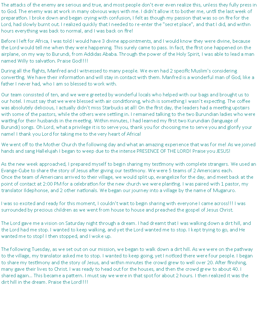 Text Box: The attacks of the enemy are serious and true, and most people don't ever even realize this, unless they fully press in to God. The enemy was at work in many obvious ways with me. I didn't allow it to bother me, until the last week of preparation. I broke down and began crying with confusion, I felt as though my passion that was so on fire for the Lord, had slowly burnt out. I realized quickly that I needed to re-enter the "secret place", and that I did, and within hours everything was back to normal, and I was back on fire! Before I left for Africa, I was told I would have 3 divine appointments, and I would know they were divine, because the Lord would tell me when they were happening. This surely came to pass. In fact, the first one happened on the airplane, on my way to Burundi, from Addidas Ababa. Through the power of the Holy Spirit, I was able to lead a man named Willy to salvation. Praise God!!!! During all the flights, Manfred and I witnessed to many people. We even had 2 specific Muslim's considering converting. We have their information and will stay in contact with them. Manfred is a wonderful man of God, like a father I never had, who I am so blessed to work with.Our team consisted of ten, and we were greeted by wonderful locals who helped with our bags and brought us to our hotel. I must say that we were blessed with air conditioning, which is something I wasn't expecting. The coffee was absolutely delicious, I actually didn't miss Starbucks at all! On the first day, the leaders had a meeting upstairs with some of the pastors, while the others were settling in. I remained talking to the two Burundian ladies who were waiting for their husbands in the meeting. Within minutes, I had learned my first two Kurundian (language of Burundi) songs. Oh Lord, what a privilege it is to serve you, thank you for choosing me to serve you and glorify your name! I thank you Lord for taking me to the very heart of Africa!We went off to the Mother Church the following day and what an amazing experience that was for me! As we joined hands and sang Hallelujah I began to weep due to the intense PRESENCE OF THE LORD! Praise you JESUS!As the new week approached, I prepared myself to begin sharing my testimony with complete strangers. We used an Evange-Cube to share the story of Jesus after giving our testimony. We were 5 teams of 2 Americans each. Once the team of Americans arrived to their village, we would split up, evangelize for the day, and meet back at the point of contact at 2:00 PM for a celebration for the new church we were planting. I was paired with 1 pastor, my translator Ildephonse, and 2 other nationals. We began our journey into a village by the name of Mugaruro. I was so excited and ready for this moment, I couldn't wait to begin sharing with everyone I came across!!! I was surrounded by precious children as we went from house to house and preached the gospel of Jesus Christ. The Lord gave me a vision on Saturday night through a dream. I had dreamt that I was walking down a dirt hill, and the Lord had me stop. I wanted to keep walking, and yet the Lord wanted me to stop. I kept trying to go, and He wanted me to stop! I then stopped, and I woke up. The following Tuesday, as we set out on our mission, we began to walk down a dirt hill. As we were on the pathway to the village, my translator asked me to stop. I wanted to keep going, yet I noticed there were four people. I began to share my testimony and the story of Jesus, and within minutes the crowd grew to well over 20. After finishing, many gave their lives to Christ. I was ready to head out for the houses, and then the crowd grew to about 40. I shared again� This became a pattern. I must say we were in that spot for about 2 hours. I then realized it was the dirt hill in the dream. Praise the Lord!!!!