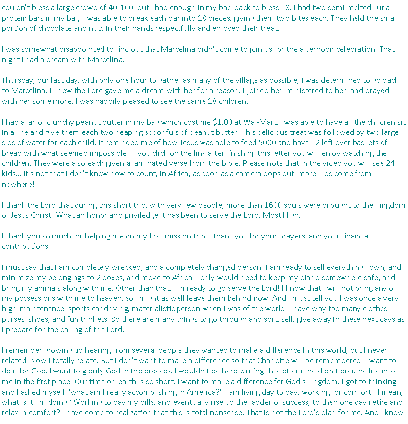 Text Box: couldn't bless a large crowd of 40-100, but I had enough in my backpack to bless 18. I had two semi-melted Luna protein bars in my bag. I was able to break each bar into 18 pieces, giving them two bites each. They held the small portion of chocolate and nuts in their hands respectfully and enjoyed their treat.I was somewhat disappointed to find out that Marcelina didn't come to join us for the afternoon celebration. That night I had a dream with Marcelina.Thursday, our last day, with only one hour to gather as many of the village as possible, I was determined to go back to Marcelina. I knew the Lord gave me a dream with her for a reason. I joined her, ministered to her, and prayed with her some more. I was happily pleased to see the same 18 children. I had a jar of crunchy peanut butter in my bag which cost me $1.00 at Wal-Mart. I was able to have all the children sit in a line and give them each two heaping spoonfuls of peanut butter. This delicious treat was followed by two large sips of water for each child. It reminded me of how Jesus was able to feed 5000 and have 12 left over baskets of bread with what seemed impossible! If you click on the link after finishing this letter you will enjoy watching the children. They were also each given a laminated verse from the bible. Please note that in the video you will see 24 kids� It's not that I don't know how to count, in Africa, as soon as a camera pops out, more kids come from nowhere! I thank the Lord that during this short trip, with very few people, more than 1600 souls were brought to the Kingdom of Jesus Christ! What an honor and priviledge it has been to serve the Lord, Most High.I thank you so much for helping me on my first mission trip. I thank you for your prayers, and your financial contributions. I must say that I am completely wrecked, and a completely changed person. I am ready to sell everything I own, and minimize my belongings to 2 boxes, and move to Africa. I only would need to keep my piano somewhere safe, and bring my animals along with me. Other than that, I'm ready to go serve the Lord! I know that I will not bring any of my possessions with me to heaven, so I might as well leave them behind now. And I must tell you I was once a very high-maintenance, sports car driving, materialistic person when I was of the world, I have way too many clothes, purses, shoes, and fun trinkets. So there are many things to go through and sort, sell, give away in these next days as I prepare for the calling of the Lord. I remember growing up hearing from several people they wanted to make a difference In this world, but I never related. Now I totally relate. But I don't want to make a difference so that Charlotte will be remembered, I want to do it for God. I want to glorify God in the process. I wouldn't be here writing this letter if he didn't breathe life into me in the first place. Our time on earth is so short. I want to make a difference for God's kingdom. I got to thinking and I asked myself "what am I really accomplishing in America?" I am living day to day, working for comfort.. I mean, what is it I'm doing? Working to pay my bills, and eventually rise up the ladder of success, to then one day retire and relax in comfort? I have come to realization that this is total nonsense. That is not the Lord's plan for me. And I know 
