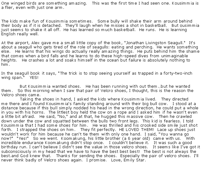 Text Box: One winged birds are something amazing.&nbsp;&nbsp; This was the first time I had seen one. Kousimmia is a flier, even with just one arm.
The kids make fun of Kousimmia sometimes.&nbsp;&nbsp; Some bully will shake their arm around behind their body as if it is detached.&nbsp; They'll laugh when he misses a shot in basketball.&nbsp;&nbsp; But ousimmia just seems to shake it all off.&nbsp; He has learned so much basketball.&nbsp; He runs.&nbsp; He is learning English really well.

At the airport, Alex gave me a small little copy of the book, "Jonathan Livingston Seagull."&nbsp; It's 
about a seagull who gets tired of the role of seagulls: eating and perching.&nbsp; He wants something else.&nbsp;&nbsp; He learns that his wings do actually really amazing things.&nbsp; He puts behind him the shame that comes when a bird falls and he learns to do these high-speed dives from unimaginable heights.&nbsp;&nbsp; He crashes a lot and soaks himself in the ocean but failure is absolutely nothing to him.

In the seagull book it says, "The trick is to stop seeing yourself as trapped in a forty-two-inch wing span."&nbsp;&nbsp; YES!

&nbsp;&nbsp;&nbsp;&nbsp;&nbsp;&nbsp;&nbsp;&nbsp;&nbsp;&nbsp;&nbsp;&nbsp; But Kousimmia wanted shoes.&nbsp;&nbsp; He has been running with out them..but he wanted 
them.&nbsp;&nbsp; So this morning when I saw that pair of Velcro shoes, I thought, this is the reason the Velcro shoes came.
&nbsp;&nbsp;&nbsp;&nbsp;&nbsp;&nbsp;&nbsp;&nbsp;&nbsp;&nbsp;&nbsp;&nbsp; Taking the shoes in hand, I asked the kids where Kousimmia lived.&nbsp;&nbsp; They directed 
me there and I found Kousimmia's family standing around with their big bull cow.&nbsp;&nbsp; I stood at a 
distance because if this bull simply nodded his head in the wrong direction, he could put a whole 
in you with his horns.&nbsp; The littlest boy held the cow on a rope and I asked him if he wasn't even a little bit afraid.&nbsp;&nbsp; He said, "No," and at that, he hugged this massive cow.&nbsp;&nbsp; Then he crawled 
down under the cow and squatted between the bulls two front legs.&nbsp; This kid is fearless. I told Kousimmia that I had some shoes for him.&nbsp;&nbsp; He was thrilled and his crooked side smile just shot forth.&nbsp;&nbsp; I strapped the shoes on him.&nbsp;&nbsp; They fit perfectly.&nbsp; HE LOVED THEM!&nbsp; Lace up shoes just wouldn't work for him because he can't tie them with only one hand.&nbsp; I said, "You wanna go now?"&nbsp; "Yes!"&nbsp;&nbsp; So we went.&nbsp; Koomakung, his little brother (a 6 year old)&nbsp; came with us.&nbsp;&nbsp; With incredible endurance Koomakung didn't stop once.&nbsp;&nbsp; I couldn't believe it.&nbsp;&nbsp; It was such a good birthday run. I can't believe I didn't see the value in those velcro shoes.&nbsp;&nbsp; It seems like I've got it 
subconsciously in my head that we have to have the best best best!&nbsp; The best is not always the 
best.and God knew that.&nbsp;&nbsp; Thanks for sending the shoes.&nbsp; Especially the pair of velcro shoes.&nbsp; I'll never think badly of Velcro shoes again.&nbsp; I promise.&nbsp;&nbsp; Love, Emily Star.