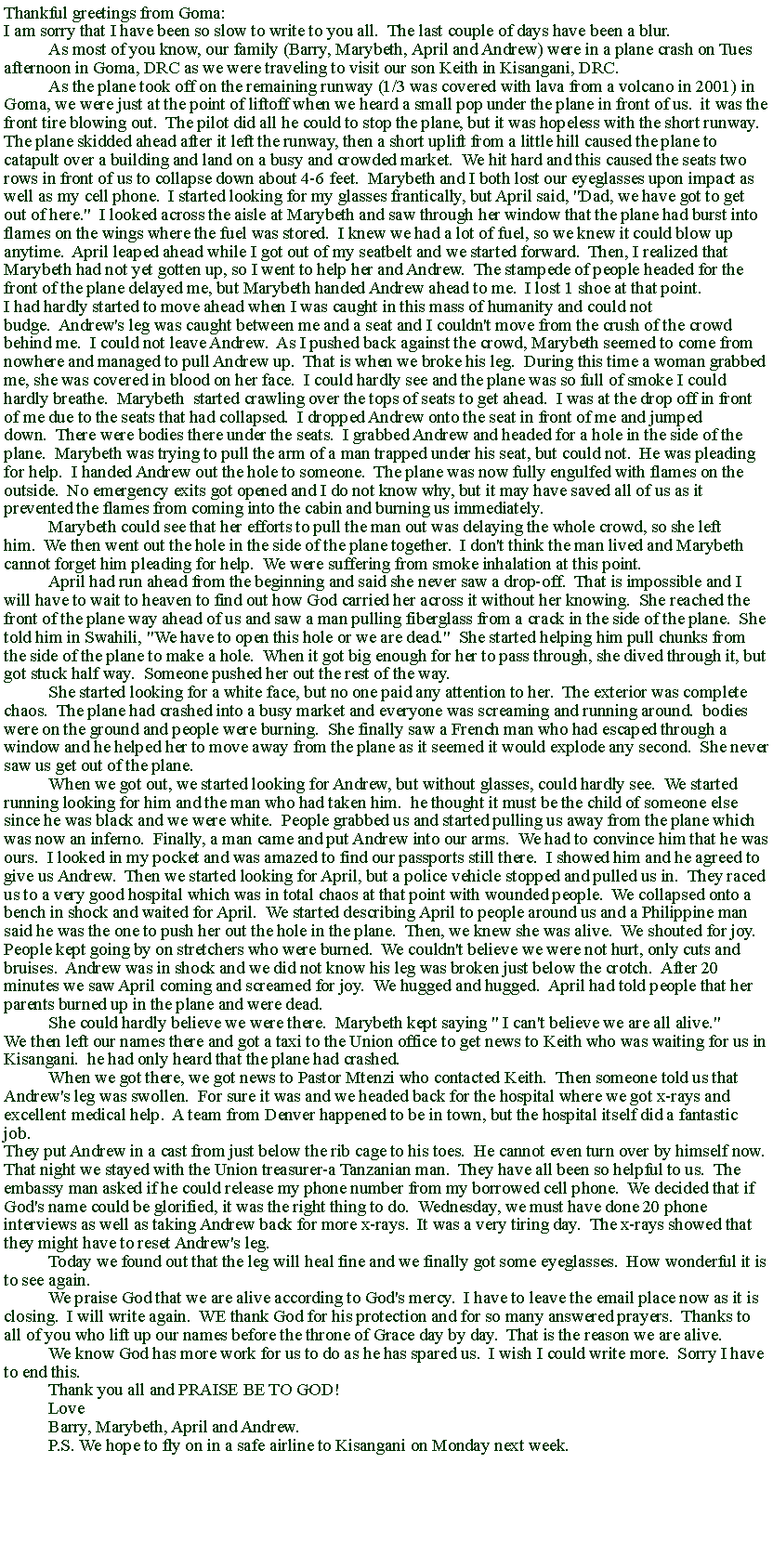 Text Box: Thankful greetings from Goma:I am sorry that I have been so slow to write to you all.&nbsp; The last couple of days have been a blur.&nbsp;&nbsp;	As most of you know, our family (Barry, Marybeth,&nbsp;April and Andrew) were in a plane crash on Tues afternoon in Goma, DRC as we&nbsp;were traveling to visit our son Keith in Kisangani, DRC.	As the plane took off on the&nbsp;remaining runway (1/3 was covered with lava from a volcano in 2001) in Goma, we were just at the point of liftoff when we heard a small pop under the plane in front of us.&nbsp; it was the front tire blowing out.&nbsp; The pilot did all he could to stop the plane, but it was hopeless with the short runway.&nbsp;The plane skidded ahead after it left the runway, then a short uplift from a little hill caused the plane to catapult over a building and land on a busy and crowded market.&nbsp; We hit hard and this caused the seats two rows in front of us to collapse down about 4-6 feet.&nbsp; Marybeth and I both lost our eyeglasses upon impact as well as my cell phone.&nbsp; I started looking for my glasses frantically, but April said, "Dad, we have got to get out of here."&nbsp; I looked across the aisle at Marybeth and saw through her window that the plane had burst into flames on the wings where the fuel was stored.&nbsp; I knew we had a lot of fuel, so we knew it could blow up anytime.&nbsp; April leaped ahead while I got out of my seatbelt and we started forward.&nbsp; Then, I realized that Marybeth had not yet gotten up, so I went to help her and Andrew.&nbsp; The stampede of people headed for the front of the plane delayed me, but Marybeth handed Andrew ahead to me.&nbsp; I lost 1 shoe at that point.I had hardly started to move ahead when I was caught in this mass of humanity and could not budge.&nbsp; Andrew's leg was caught between me and a seat and I couldn't move from the crush of the crowd behind me.&nbsp; I could not leave Andrew.&nbsp; As I pushed back against the crowd, Marybeth seemed to come from nowhere and managed to pull Andrew up.&nbsp; That is when we broke his leg.&nbsp; During this time a woman grabbed me, she was covered in blood on her face.&nbsp; I could hardly see and the plane was so full of smoke I could hardly breathe.&nbsp; Marybeth&nbsp; started crawling over the tops of seats to get ahead.&nbsp; I was at the drop off in front of me due to the seats that had collapsed.&nbsp; I dropped Andrew onto the seat in front of me and jumped down.&nbsp; There were bodies there under the seats.&nbsp; I grabbed Andrew and headed for a hole in the side of the plane.&nbsp; Marybeth was trying to pull the arm of a man trapped under his seat, but could not.&nbsp; He was pleading for help.&nbsp; I handed Andrew out the hole to someone.&nbsp; The plane was now fully engulfed with flames on the outside.&nbsp; No emergency exits got opened and I do not know why, but it may have saved all of us as it prevented the flames from coming into the cabin and burning us immediately.	Marybeth could see that her efforts to pull the man out was delaying the whole crowd, so she left him.&nbsp; We then went out the hole in the side of&nbsp;the plane together.&nbsp; I don't think the man lived and Marybeth cannot forget him pleading for help.&nbsp; We were suffering from smoke inhalation at this point.	April had run ahead from the beginning and said she never saw a drop-off.&nbsp; That is impossible and I will have to wait to heaven to find out how God carried her across it without her knowing.&nbsp; She reached the front of the plane way ahead of us and saw a man pulling fiberglass from a crack in the side of the plane.&nbsp; She told him in Swahili, "We have to open this hole or we are dead."&nbsp; She started helping him pull chunks from the side of the plane to make a hole.&nbsp; When it got big enough for her to pass through, she dived through it, but got stuck half way.&nbsp; Someone pushed her out the rest of the way.&nbsp;	She started looking for a white face, but no one paid any attention to her.&nbsp; The exterior was complete chaos.&nbsp; The plane had crashed into a busy market and everyone was screaming and running around.&nbsp; bodies were on the ground and people were burning.&nbsp; She finally saw a French man who had escaped through a window and he helped her to move away from the plane as it seemed it would explode any second.&nbsp; She never saw us get out of the plane.	When we got out, we started looking for Andrew, but without glasses, could hardly see.&nbsp; We started running looking for him and the man who had taken him.&nbsp; he thought it must be the child of someone else since he was black and we were white.&nbsp; People grabbed us and started pulling us away from the plane which was now an inferno.&nbsp; Finally, a man came and put Andrew into our arms.&nbsp; We had to convince him that he was ours.&nbsp; I looked in my pocket and was amazed to find our passports still there.&nbsp; I showed him and he agreed to give us Andrew.&nbsp; Then we started looking for April, but a police vehicle stopped and pulled us in.&nbsp; They raced us to a very good hospital which was in total chaos at that point with wounded people.&nbsp; We collapsed onto a bench in shock and waited for April.&nbsp; We started describing April to people around us and a Philippine man said he was the one to push her out the hole in the plane.&nbsp; Then, we knew she was alive.&nbsp; We shouted for joy.People kept going by on stretchers who were burned.&nbsp; We couldn't believe we were not hurt, only cuts and bruises.&nbsp; Andrew was in shock and we did not know his leg was broken just below the crotch.&nbsp; After 20 minutes we saw April coming and screamed for joy.&nbsp; We hugged and hugged.&nbsp; April had told people that her parents burned up in the plane and were dead.	She could hardly believe we were there.&nbsp; Marybeth kept saying " I can't believe we are all alive."We then left our names there and got a taxi to the Union office to get news to Keith who was waiting for us in Kisangani.&nbsp; he had only heard that the plane had crashed.	When we got there, we got news to Pastor Mtenzi who contacted Keith.&nbsp; Then someone told us that Andrew's leg was swollen.&nbsp; For sure it was and we headed back for the hospital where we got x-rays and excellent medical help.&nbsp; A team from Denver happened to be in town, but the hospital itself did a fantastic job.&nbsp;They put Andrew in a cast from just below the rib cage to his toes.&nbsp; He cannot even turn over by himself now.That night we stayed with the Union treasurer-a Tanzanian man.&nbsp; They have all been so helpful to us.&nbsp; The embassy man asked if he could release my phone number from my borrowed cell phone.&nbsp; We decided that if God's name could be glorified, it was the right thing to do.&nbsp; Wednesday, we must have done 20 phone interviews as well as taking Andrew back for more x-rays.&nbsp; It was a very tiring day.&nbsp; The x-rays showed that they might have to reset Andrew's leg.	Today we found out that the leg will heal fine and we finally got some eyeglasses.&nbsp; How wonderful it is to see again.	We praise God that we are alive according to God's mercy.&nbsp; I have to leave the email place now as it is closing.&nbsp; I will write again.&nbsp; WE thank God for his protection and for so many answered prayers.&nbsp; Thanks to all of you who lift up our names before the throne of Grace day by day.&nbsp; That is the reason we are alive.	We know God has more work for us to do as he has spared us.&nbsp; I wish I could write more.&nbsp; Sorry I have to end this.	Thank you all and PRAISE BE TO GOD!	Love	Barry, Marybeth, April and Andrew.	P.S. We hope to fly on in a safe airline to Kisangani on Monday next week.