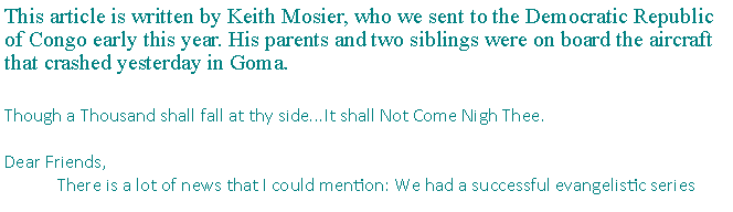 Text Box: This article is written by Keith Mosier, who we sent to the Democratic Republic of Congo early this year. His parents and two siblings were on board the aircraft that crashed yesterday in Goma. Though a Thousand shall fall at thy side...It shall Not Come Nigh Thee.Dear Friends,	There is a lot of news that I could mention: We had a successful evangelistic series 