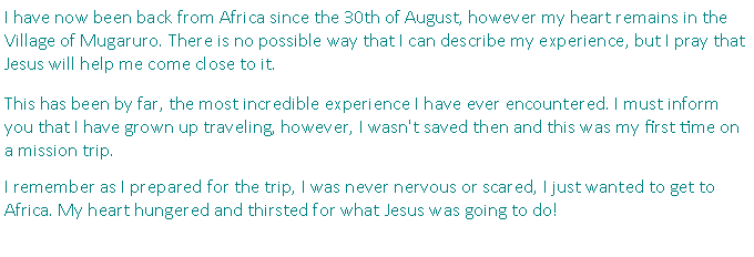 Text Box: I have now been back from Africa since the 30th of August, however my heart remains in the Village of Mugaruro. There is no possible way that I can describe my experience, but I pray that Jesus will help me come close to it. This has been by far, the most incredible experience I have ever encountered. I must inform you that I have grown up traveling, however, I wasn't saved then and this was my first time on a mission trip. I remember as I prepared for the trip, I was never nervous or scared, I just wanted to get to Africa. My heart hungered and thirsted for what Jesus was going to do! 