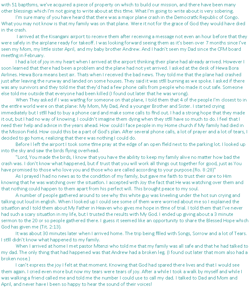 Text Box: with 51 baptisms, we've acquired a piece of property on which to build our mission, and there have been many other blessings which I'm not going to write about at this time. What I'm going to write about is very sobering.&nbsp;	I'm sure many of you have heard that there was a major plane crash in the Democratic Republic of Congo. What you may not know is that my family was on that plane. Were it not for the grace of God they would have died in the crash.	&nbsp;I arrived at the Kisangani airport to receive them after receiving a message not even an hour before that they were safely in the airplane ready for takeoff. I was looking forward seeing them as it's been over 7 months since I've seen my Mom, my little sister April, and my baby brother Andrew. And I hadn't seen my Dad since the CFM board meeting in February.	I had a lot of joy in my heart when I arrived at the airport thinking their plane had already arrived. However I soon learned that there had been a problem and the plane had not yet arrived. I asked at the desk of Hewa Bora Airlines. Hewa Bora means best air. Thats when I received the bad news. They told me that the plane had crashed just after leaving the runway and landed on some houses. They said it was still burning as we spoke. I asked if there was any survivors and they told me that they'd had a few phone calls from people who made it out safe. Someone else told me outside that everyone had been killed (I found out later that he was wrong).	When They asked if I was waiting for someone on that plane, I told them that 4 of the people I'm closest to in the entire world were on that plane: My Mom, My Dad, And a younger Brother and Sister. I started crying immediately but I still had to buy a phone card and make some calls to find out. I had a strong hope that they made it out, but I had no way of knowing. I couldn't imagine them dying when they still have so much to do. I feel that I need their help and advice in the years ahead. How could I face people in my Home church if My family had died in the Mission Field. How could this be a part of God's plan. After several phone calls, a lot of prayer and a lot of tears, I decided to go home, realizing that there was nothing I could do.&nbsp;	Before I left the airport I took some time pray at the edge of an open field next to the parking lot. I looked up into the sky and saw the birds flying overhead.	"Lord, You made the birds, I know that you have the ability to keep my family alive no matter how bad the crash was. I don't know what happened, but if trust that you will work all things out together for good, just as You have promised to those who love you and those who are called according to your purpose.(Ro. 8:28)"	As I prayed I had no news as to the condition of my family, but gave me faith to trust their care to Him knowing that he was watching over the situation. I accepted with Joy the fact that He was watching over them and that nothing could happen to them apart from his perfect will. This brought peace to my soul.	A number of people gathered around to see why this white guy was kneeling under the hot sun crying and talking out loud in english. When I looked up I could see some of them were worried about me so I explained the situation and I told them about My Father in Heaven who gives me hope in time of trial. I told them that I've never had such a scary situation in my life, but I trusted the results with My God. I ended up giving about a 3 minute sermon to the 20 or so people gathered there. I guess it seemed like an opportunity to share the Blessed Hope which God has given me (Tit. 2:13).	It was about 30 minutes later when I arrived home. The trip being filled with Songs, Sorrow and a lot of Tears. I still didn't know what happened to my family.	When I arrived at home I met pastor Mtenzi who told me that my family was all safe and that he had talked to my dad. The only thing that had happened was that Andrew had a broken leg. (I found out later that mom also had a broken nose.)	I can't express the joy I felt at that moment. Knowing that God had spared there lives and that I would see them again. I cried even more but now my tears were tears of joy. After a while I took a walk by myself and while I was walking a friend called me and told me the number I could use to call my dad. I talked to Dad and Mom and April, and never have I been so happy to hear the sound of their voices!